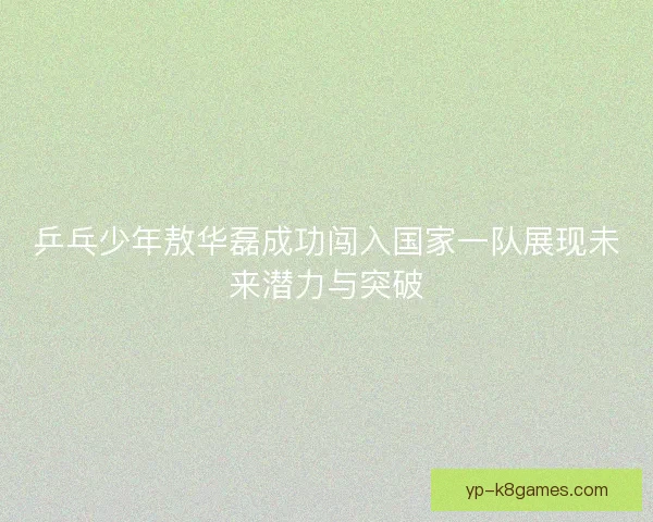 乒乓少年敖华磊成功闯入国家一队展现未来潜力与突破