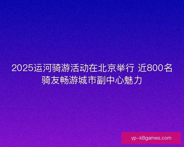 2025运河骑游活动在北京举行 近800名骑友畅游城市副中心魅力